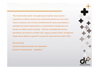 "No momento de escolher uma agência para realizar nossos eventos
corporativos no Brasil, entramos em contato pela primeira vez com a DR+.
Ficamos surpresos com o correto entendimento de nossas necessidades, a
qualidade do material apresentado e o envolvimento da equipe para nos
atender da melhor maneira possível. Durante a realização dos eventos,
percebemos que fizemos a escolha certa: graças ao apoio da DR+, conseguimos
atingir nossos objetivos e garantir o sucesso da nossa marca em todo o País.”


Marcelo Rocha
Gerente de Relacionamento com Operadoras
Research in Motion Brasil - BlackBerry
 