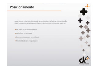 Posicionamento


  Atuar como extensão dos departamentos de marketing, comunicação,
  trade marketing e vendas do cliente, tendo como premissas básicas:


  + Excelência no Atendimento

  + Agilidade na entrega

  + Compromisso com o resultado

  + Flexibilidade em negociações
 
