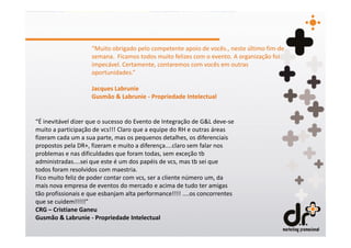 “Muito obrigado pelo competente apoio de vocês., neste último fim-de
                    semana. Ficamos todos muito felizes com o evento. A organização foi
                    impecável. Certamente, contaremos com vocês em outras
                    oportunidades.”

                    Jacques Labrunie
                    Gusmão & Labrunie - Propriedade Intelectual


“É inevitável dizer que o sucesso do Evento de Integração de G&L deve-se
muito a participação de vcs!!! Claro que a equipe do RH e outras áreas
fizeram cada um a sua parte, mas os pequenos detalhes, os diferenciais
propostos pela DR+, fizeram e muito a diferença....claro sem falar nos
problemas e nas dificuldades que foram todas, sem exceção tb
administradas....sei que este é um dos papéis de vcs, mas tb sei que
todos foram resolvidos com maestria.
Fico muito feliz de poder contar com vcs, ser a cliente número um, da
mais nova empresa de eventos do mercado e acima de tudo ter amigas
tão profissionais e que esbanjam alta performance!!!! ....os concorrentes
que se cuidem!!!!!”
CRG – Cristiane Ganeu
Gusmão & Labrunie - Propriedade Intelectual
 