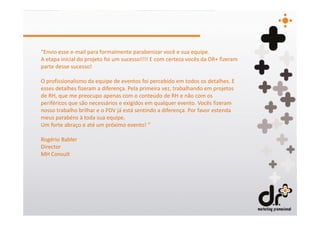 “Envio esse e-mail para formalmente parabenizar você e sua equipe.
A etapa inicial do projeto foi um sucesso!!!! E com certeza vocês da DR+ fizeram
parte desse sucesso!

O profissionalismo da equipe de eventos foi percebido em todos os detalhes. E
esses detalhes fizeram a diferença. Pela primeira vez, trabalhando em projetos
de RH, que me preocupo apenas com o conteúdo de RH e não com os
periféricos que são necessários e exigidos em qualquer evento. Vocês fizeram
nosso trabalho brilhar e o PDV já está sentindo a diferença. Por favor estenda
meus parabéns à toda sua equipe.
Um forte abraço e até um próximo evento! ”

Rogério Babler
Director
MH Consult
 