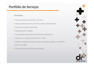 Portfólio de Serviços

   Promoções:

   + Demonstrações de produto e serviços.

   + Ações promocionais de guerrilha e datas comemorativas

   + Concursos e ações cooperadas

   + Sampling, Blitz, Pedágio.

   + Contratação de Promotores de Vendas temporários

   + Sorteios com registro junto à CEF e SEAE.

   + Design e produção de peças especiais, displays, balcões , stand PDV e
   materiais de POP

   + Desenvolvimento de brindes exclusivos.
 