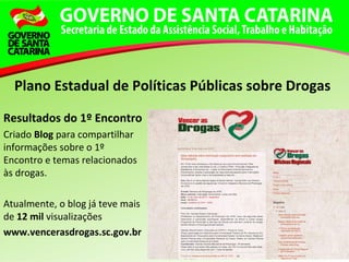 Resultados do 1º Encontro
Criado Blog para compartilhar
informações sobre o 1º
Encontro e temas relacionados
às drogas.
Atualmente, o blog já teve mais
de 12 mil visualizações
www.vencerasdrogas.sc.gov.br
Plano Estadual de Políticas Públicas sobre Drogas
 