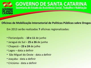 Em 2013 serão realizadas 7 oficinas regionalizadas:
• Florianópolis - 10 e 11 de junho
• Jaraguá do Sul – 25 e 26 de junho
• Chapecó – 23 e 24 de julho
• Lages – data a definir
• São Miguel do Oeste - data a definir
• Joaçaba - data a definir
• Criciúma - data a definir
Oficinas de Mobilização Intersetorial de Políticas Públicas sobre Drogas
 