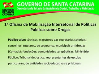 Público-alvo: técnicos e gestores das secretarias setoriais;
conselhos: tutelares, de segurança, municipais antidrogas
(Comads); fundações; comunidades terapêuticas; Ministério
Público; Tribunal de Justiça; representantes de escolas
particulares, de entidades socioeducativas e prisionais.
1ª Oficina de Mobilização Intersetorial de Políticas
Públicas sobre Drogas
 