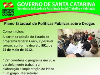 Como iniciou:
A partir da adesão do Estado ao
programa federal Crack, é possível
vencer, conforme decreto 991, de
25 de maio de 2012.
• SST coordena o programa em SC e
paralelamente trabalha a
elaboração e implantação do Plano
num grupo intersetorial.
Plano Estadual de Políticas Públicas sobre Drogas
 