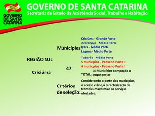 REGIÃO SUL
Criciúma
Municípios
Criciúma - Grande Porte
Araranguá - Médio Porte
Içara - Médio Porte
Laguna - Médio Porte
Tubarão - Médio Porte
47
5 municípios - Pequeno Porte II
4 municípios - Pequeno Porte I
TOTAL:
14 Municípios compondo o
grupo gestor
Critérios
de seleção:
Considerando o porte dos municípios,
o acesso viário,a caracterização de
fronteira marítima e os serviços
ofertados.
 