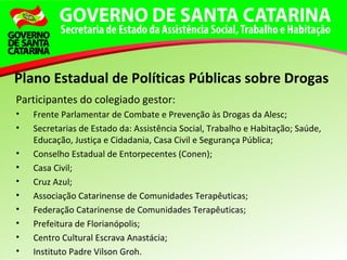 Participantes do colegiado gestor:
• Frente Parlamentar de Combate e Prevenção às Drogas da Alesc;
• Secretarias de Estado da: Assistência Social, Trabalho e Habitação; Saúde,
Educação, Justiça e Cidadania, Casa Civil e Segurança Pública;
• Conselho Estadual de Entorpecentes (Conen);
• Casa Civil;
• Cruz Azul;
• Associação Catarinense de Comunidades Terapêuticas;
• Federação Catarinense de Comunidades Terapêuticas;
• Prefeitura de Florianópolis;
• Centro Cultural Escrava Anastácia;
• Instituto Padre Vilson Groh.
Plano Estadual de Políticas Públicas sobre Drogas
 