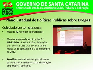 Colegiado gestor 2012 e 2013:
• Mais de 42 reuniões intersetoriais;
• Monitoramento de técnicos dos 5
Ministérios : Justiça, Saúde, Educação,
Des. Social e Casa Civil em 24 e 25 de
maio; 14 de agosto; e 6 e 7 de novembro
de 2012;
• Reuniões mensais com os participantes
para debater o andamento da elaboração
de proposta do Plano.
Plano Estadual de Políticas Públicas sobre Drogas
 