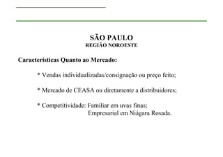 SÃO PAULO
                        REGIÃO NOROESTE

Características Quanto ao Mercado:

      * Vendas individualizadas/consignação ou preço feito;

      * Mercado de CEASA ou diretamente a distribuidores;

      * Competitividade: Familiar em uvas finas;
                         Empresarial em Niágara Rosada.
 