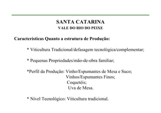 SANTA CATARINA
                       VALE DO RIO DO PEIXE

Características Quanto a estrutura de Produção:

      * Viticultura Tradicional/defasagem tecnológica/complementar;

      * Pequenas Propriedades/mão-de-obra familiar;

      *Perfil da Produção: Vinho/Espumantes de Mesa e Suco;
                           Vinhos/Espumantes Finos;
                           Coquetéis;
                            Uva de Mesa.

      * Nível Tecnológico: Viticultura tradicional.
 