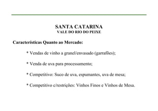 SANTA CATARINA
                      VALE DO RIO DO PEIXE

Características Quanto ao Mercado:

      * Vendas de vinho a granel/envasado (garrafões);

      * Venda de uva para processamento;

      * Competitivo: Suco de uva, espumantes, uva de mesa;

      * Competitivo c/restrições: Vinhos Finos e Vinhos de Mesa.
 