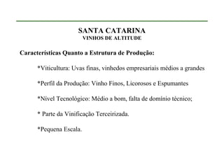 SANTA CATARINA
                         VINHOS DE ALTITUDE

Características Quanto a Estrutura de Produção:

      *Viticultura: Uvas finas, vinhedos empresariais médios a grandes

      *Perfil da Produção: Vinho Finos, Licorosos e Espumantes

      *Nível Tecnológico: Médio a bom, falta de domínio técnico;

      * Parte da Vinificação Terceirizada.

      *Pequena Escala.
 