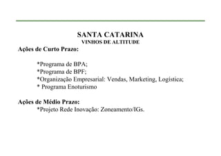 SANTA CATARINA
                        VINHOS DE ALTITUDE
Ações de Curto Prazo:

      *Programa de BPA;
      *Programa de BPF;
      *Organização Empresarial: Vendas, Marketing, Logística;
      * Programa Enoturismo

Ações de Médio Prazo:
      *Projeto Rede Inovação: Zoneamento/IGs.
 