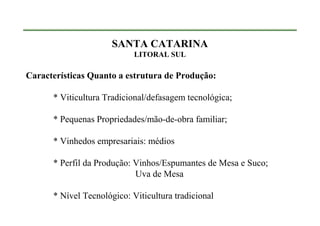 SANTA CATARINA
                            LITORAL SUL

Características Quanto a estrutura de Produção:

      * Viticultura Tradicional/defasagem tecnológica;

      * Pequenas Propriedades/mão-de-obra familiar;

      * Vinhedos empresariais: médios

      * Perfil da Produção: Vinhos/Espumantes de Mesa e Suco;
                            Uva de Mesa

      * Nível Tecnológico: Viticultura tradicional
 