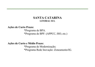 SANTA CATARINA
                          LITORAL SUL

Ações de Curto Prazo:
             *Programa de BPA.
             *Programa de BPF: (APPCC, ISO, etc.)


Ações de Curto e Médio Prazo:
             *Programa de Modernização;
             *Programa Rede Inovação: Zoneamento/IG.
 