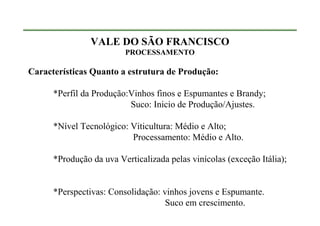 VALE DO SÃO FRANCISCO
                         PROCESSAMENTO

Características Quanto a estrutura de Produção:

      *Perfil da Produção:Vinhos finos e Espumantes e Brandy;
                          Suco: Inicio de Produção/Ajustes.

      *Nível Tecnológico: Viticultura: Médio e Alto;
                          Processamento: Médio e Alto.

      *Produção da uva Verticalizada pelas vinícolas (exceção Itália);


      *Perspectivas: Consolidação: vinhos jovens e Espumante.
                                    Suco em crescimento.
 