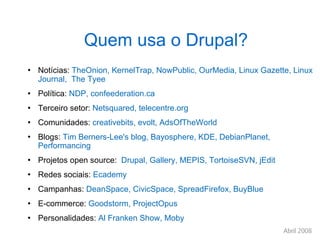 Quem usa o Drupal? Notícias:  TheOnion, KernelTrap, NowPublic, OurMedia, Linux Gazette, Linux Journal,  The Tyee Política:  NDP, confeederation.ca Terceiro setor:  Netsquared, telecentre.org Comunidades:  creativebits, evolt, AdsOfTheWorld Blogs:  Tim Berners-Lee's blog, Bayosphere, KDE, DebianPlanet, Performancing Projetos open source:  Drupal, Gallery, MEPIS, TortoiseSVN, jEdit Redes sociais:  Ecademy Campanhas:  DeanSpace, CivicSpace, SpreadFirefox, BuyBlue E-commerce:  Goodstorm, ProjectOpus Personalidades:  Al Franken Show, Moby 