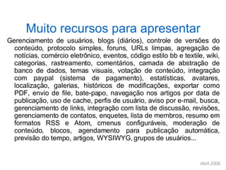 Muito recursos para apresentar Gerenciamento de usuários, blogs (diários), controle de versões do conteúdo, protocolo simples, foruns, URLs limpas, agregação de notícias, comércio eletrônico, eventos, código estilo bb e textile, wiki, categorias, rastreamento, comentários, camada de abstração de banco de dados, temas visuais, votação de conteúdo, integração com paypal (sistema de pagamento), estatísticas, avatares, localização, galerias, históricos de modificações, exportar como PDF, envio de file, bate-papo, navegação nos artigos por data de publicação, uso de cache, perfis de usuário, aviso por e-mail, busca, gerenciamento de links, integração com lista de discussão, revisões, gerenciamento de contatos, enquetes, lista de membros, resumo em formatos RSS e Atom, cmenus configuráveis, moderação de conteúdo, blocos, agendamento para publicação automática, previsão do tempo, artigos, WYSIWYG, grupos de usuários...  