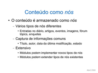 Conteúdo como  nós O conteúdo é armazenado como  nós Vários tipos de nós diferentes Entradas no diário, artigos, eventos, imagens, fórum tópics, enquetes Captura de informações comuns Título, autor, data da última modificação, estado Extensivo Módulos podem implementar novos tipos de nós Módulos podem extender tipos de nós existentes 