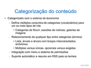 Categorização do conteúdo Categorizado com o  sistema de taxonomia Define múltiplos conjuntos de categorias ( vocabulários ) para um ou mais tipos de nós Categorias de fórum, sessões de notícias, galerias de imagens Relacionamento de qualquer tipo entre categorias ( termos)‏ Lista, árvore e árvore com braços interconectados, sinônimos Múltiplas versus únicas, opcionais versus exigidas Integração com menu e sistema de permissões Suporte automático a resumo em RSS para os termos 