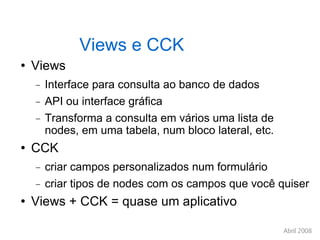 Views e CCK Views Interface para consulta ao banco de dados API ou interface gráfica Transforma a consulta em vários uma lista de nodes, em uma tabela, num bloco lateral, etc. CCK criar campos personalizados num formulário criar tipos de nodes com os campos que você quiser Views + CCK = quase um aplicativo 