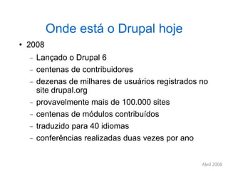 Onde está o Drupal hoje 2008 Lançado o Drupal 6 centenas de contribuidores dezenas de milhares de usuários registrados no site drupal.org provavelmente mais de 100.000 sites centenas de módulos contribuídos traduzido para 40 idiomas conferências realizadas duas vezes por ano 