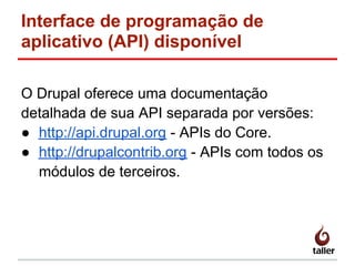 Interface de programação de
aplicativo (API) disponível
O Drupal oferece uma documentação
detalhada de sua API separada por versões:
● http://api.drupal.org - APIs do Core.
● http://drupalcontrib.org - APIs com todos os
módulos de terceiros.
 