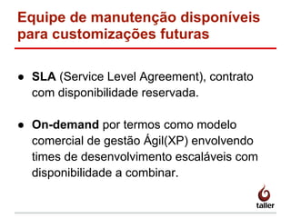 Equipe de manutenção disponíveis
para customizações futuras
● SLA (Service Level Agreement), contrato
com disponibilidade reservada.
● On-demand por termos como modelo
comercial de gestão Ágil(XP) envolvendo
times de desenvolvimento escaláveis com
disponibilidade a combinar.
 