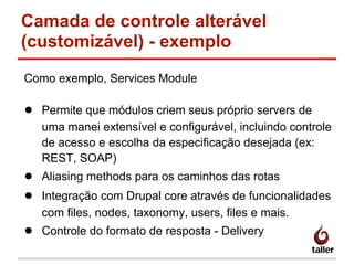 Camada de controle alterável
(customizável) - exemplo
Como exemplo, Services Module
● Permite que módulos criem seus próprio servers de
uma manei extensível e configurável, incluindo controle
de acesso e escolha da especificação desejada (ex:
REST, SOAP)
● Aliasing methods para os caminhos das rotas
● Integração com Drupal core através de funcionalidades
com files, nodes, taxonomy, users, files e mais.
● Controle do formato de resposta - Delivery
 