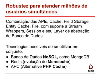 Robustez para atender milhões de
usuários simultâneos
Combinação das APIs, Cache, Field Storage,
Entity Cache, File, com suporte a Stream
Wrappers, Session e seu Layer de abstração
de Banco de Dados
Tecnologias possíveis de se utilizar em
conjunto:
● Banco de Dados NoSQL, como MongoDB.
● Redis (evolução do Memcache)
● APC (Alternative PHP Cache)
 