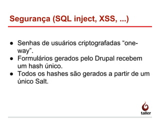 Segurança (SQL inject, XSS, ...)
● Senhas de usuários criptografadas “one-
way”.
● Formulários gerados pelo Drupal recebem
um hash único.
● Todos os hashes são gerados a partir de um
único Salt.
 