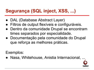 Segurança (SQL inject, XSS, ...)
● DAL (Database Abstract Layer)
● Filtros de output flexíveis e configuráveis.
● Dentro da comunidade Drupal se encontram
times separados por especialidade.
● Documentação pela comunidade do Drupal
que reforça as melhores práticas.
Exemplos:
● Nasa, Whitehouse, Anistia Internacional, ...
 