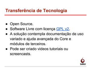 Transferência de Tecnologia
● Open Source.
● Software Livre com licença GPL v2.
● A solução contempla documentação de uso
variado e ajuda avançada do Core e
módulos de terceiros.
● Pode ser criado videos tutoriais ou
screencasts.
 
