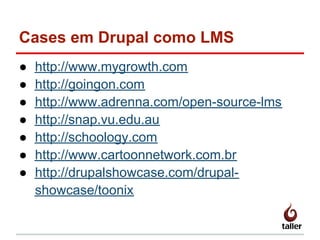 Cases em Drupal como LMS
● http://www.mygrowth.com
● http://goingon.com
● http://www.adrenna.com/open-source-lms
● http://snap.vu.edu.au
● http://schoology.com
● http://www.cartoonnetwork.com.br
● http://drupalshowcase.com/drupal-
showcase/toonix
 