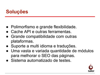 Soluções
● Polimorfismo e grande flexibilidade.
● Cache API e outras ferramentas.
● Grande compatibilidade com outras
plataformas.
● Suporte a multi idioma e traduções.
● Uma vasta e variada quantidade de módulos
para melhorar o SEO das páginas.
● Sistema automatizado de testes.
 