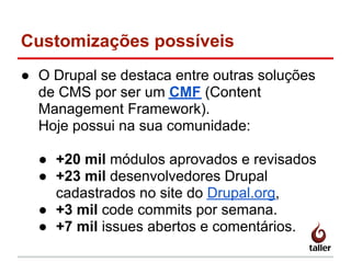 Customizações possíveis
● O Drupal se destaca entre outras soluções
de CMS por ser um CMF (Content
Management Framework).
Hoje possui na sua comunidade:
● +20 mil módulos aprovados e revisados
● +23 mil desenvolvedores Drupal
cadastrados no site do Drupal.org,
● +3 mil code commits por semana.
● +7 mil issues abertos e comentários.
 