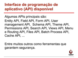 Interface de programação de
aplicativo (API) disponível
Algumas APIs principais são:
Entity API, Field API, Form API, User
management API, Schema API, Theme API,
Permissions API, Search API, Views API, Menu
e Routing API, Files API, Batch Process API,
Cache API, ...
Entre muitos outros como ferramentas que
garantem segurança.
 