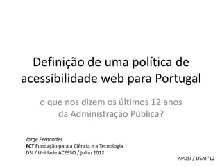 Definição de uma política de
acessibilidade web para Portugal
     o que nos dizem os últimos 12 anos
         da Administraç̧ão Pública?

Jorge Fernandes
FCT Fundação para a Ciência e a Tecnologia
DSI / Unidade ACESSO / julho 2012
                                             APDSI / DSAI ‘12
 