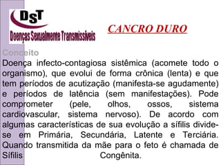 Conceito
Doença infecto-contagiosa sistêmica (acomete todo o
organismo), que evolui de forma crônica (lenta) e que
tem períodos de acutização (manifesta-se agudamente)
e períodos de latência (sem manifestações). Pode
comprometer (pele, olhos, ossos, sistema
cardiovascular, sistema nervoso). De acordo com
algumas características de sua evolução a sífilis divide-
se em Primária, Secundária, Latente e Terciária.
Quando transmitida da mãe para o feto é chamada de
Sífilis Congênita.
CANCRO DURO
 