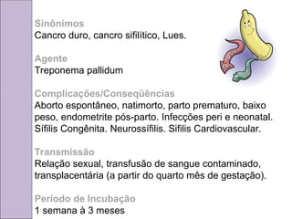 Sinônimos
Cancro duro, cancro sifilítico, Lues.
Agente
Treponema pallidum
Complicações/Conseqüências
Aborto espontâneo, natimorto, parto prematuro, baixo
peso, endometrite pós-parto. Infecções peri e neonatal.
Sífilis Congênita. Neurossífilis. Sifilis Cardiovascular.
Transmissão
Relação sexual, transfusão de sangue contaminado,
transplacentária (a partir do quarto mês de gestação).
Período de Incubação
1 semana à 3 meses
 