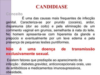 CANDIDIASE
Conceito
É uma das causas mais frequentes de infecção
genital. Caracteriza-se por prurido (coceira), ardor,
dispareunia (dor ao coito) e pela eliminação de um
corrimento vaginal em grumos, semelhante à nata do leite.
No homem apresenta-se com hiperemia da glande e
prepúcio e eventualmente por um leve edema e pela
presença de pequenas lesões puntiformes.
Não é uma doença de transmissão
exclusivamente sexual.
Existem fatores que predispõe ao aparecimento da
infecção : diabetes,gravidez, anticoncepcionais orais, uso
de antibióticos e medicamentos imunosupressivos,
obesidade,
 