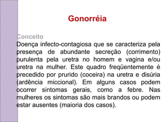 Gonorréia
Conceito
Doença infecto-contagiosa que se caracteriza pela
presença de abundante secreção (corrimento)
purulenta pela uretra no homem e vagina e/ou
uretra na mulher. Este quadro freqüentemente é
precedido por prurido (coceira) na uretra e disúria
(ardência miccional). Em alguns casos podem
ocorrer sintomas gerais, como a febre. Nas
mulheres os sintomas são mais brandos ou podem
estar ausentes (maioria dos casos).
 