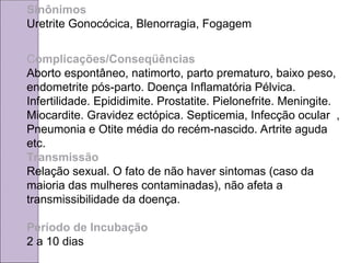 Sinônimos
Uretrite Gonocócica, Blenorragia, Fogagem
Complicações/Conseqüências
Aborto espontâneo, natimorto, parto prematuro, baixo peso,
endometrite pós-parto. Doença Inflamatória Pélvica.
Infertilidade. Epididimite. Prostatite. Pielonefrite. Meningite.
Miocardite. Gravidez ectópica. Septicemia, Infecção ocular ,
Pneumonia e Otite média do recém-nascido. Artrite aguda
etc.
Transmissão
Relação sexual. O fato de não haver sintomas (caso da
maioria das mulheres contaminadas), não afeta a
transmissibilidade da doença.
Período de Incubação
2 a 10 dias
 