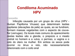 Condiloma Acuminado
HPV
Conceito
Infecção causada por um grupo de vírus (HPV -
Human Papilloma Viruses) que determinam lesões
papilares (elevações da pele) as quais, ao se fundirem,
formam massas vegetantes com o aspecto de couve-
flor (verrugas). Os locais mais comuns do aparecimento
destas lesões são a glande, o prepúcio e o meato
uretral no homem e a vulva, o períneo, a vagina e o
colo do útero na mulher. Em ambos os sexos pode
ocorrer no ânus e reto, não necessariamente
relacionado com o coito anal
 