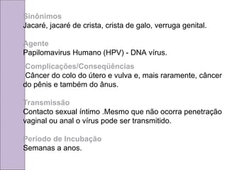 Sinônimos
Jacaré, jacaré de crista, crista de galo, verruga genital.
Agente
Papilomavirus Humano (HPV) - DNA vírus.
Complicações/Conseqüências
Câncer do colo do útero e vulva e, mais raramente, câncer
do pênis e também do ânus.
Transmissão
Contacto sexual íntimo .Mesmo que não ocorra penetração
vaginal ou anal o vírus pode ser transmitido.
Período de Incubação
Semanas a anos.
 