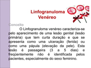 Linfogranuloma
Venéreo
Conceito
O Linfogranuloma venéreo caracteriza-se
pelo aparecimento de uma lesão genital (lesão
primária) que tem curta duração e que se
apresenta como uma ulceração (ferida) ou
como uma pápula (elevação da pele). Esta
lesão é passageira (3 a 5 dias) e
freqüentemente não é identificada pelos
pacientes, especialmente do sexo feminino.
 