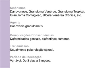 Sinônimos
Danovanose, Granuloma Venéreo, Granuloma Tropical,
Granuloma Contagioso, Úlcera Venérea Crônica, etc.
Agente
Donovania granulomatis
Complicações/Conseqüências
Deformidades genitais, elefantíase, tumores.
Transmissão
Usualmente pela relação sexual.
Período de Incubação
Variável. De 3 dias a 6 meses.
 
