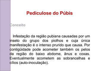 Pediculose do Púbis
Conceito
Infestação da região pubiana causadas por um
inseto do grupo dos piolhos e cuja única
manifestação é o intenso prurido que causa. Por
contigüidade pode acometer também os pelos
da região do baixo abdome, ânus e coxas.
Eventualmente acometem as sobrancelhas e
cílios (auto-inoculação).
 