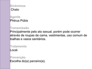 Sinônimos
Chato
Agente
Phtirus Púbis
Transmissão
Principalmente pelo ato sexual, porém pode ocorrer
através de roupas de cama, vestimentas, uso comum de
toalhas e vasos sanitários.
Tratamento
Local.
Prevenção
Escolha do(a) parceiro(a).
 