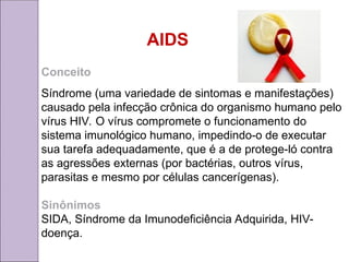 AIDS
Conceito
Síndrome (uma variedade de sintomas e manifestações)
causado pela infecção crônica do organismo humano pelo
vírus HIV. O vírus compromete o funcionamento do
sistema imunológico humano, impedindo-o de executar
sua tarefa adequadamente, que é a de protege-ló contra
as agressões externas (por bactérias, outros vírus,
parasitas e mesmo por células cancerígenas).
Sinônimos
SIDA, Síndrome da Imunodeficiência Adquirida, HIV-
doença.
 